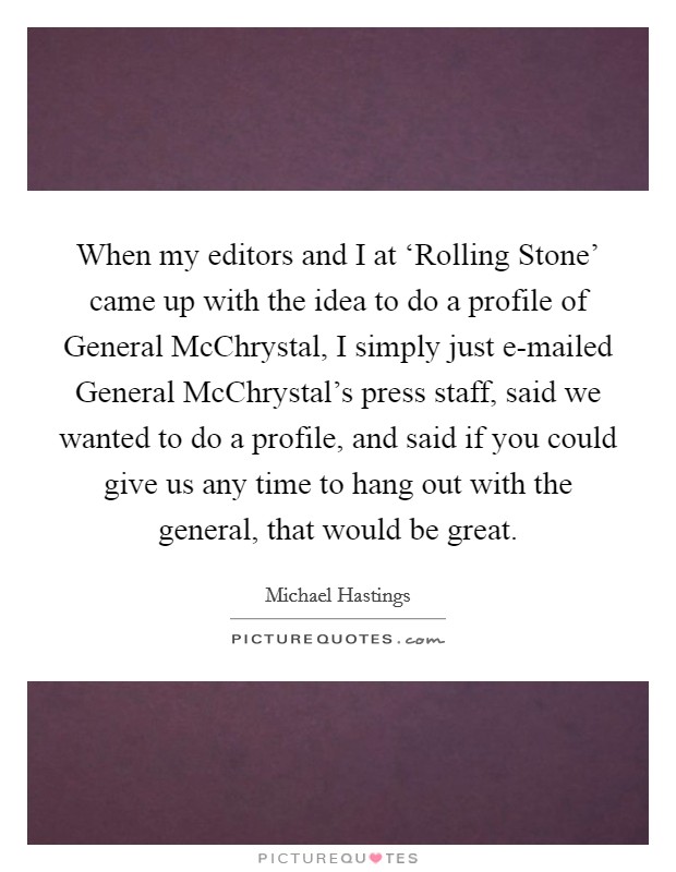 When my editors and I at ‘Rolling Stone' came up with the idea to do a profile of General McChrystal, I simply just e-mailed General McChrystal's press staff, said we wanted to do a profile, and said if you could give us any time to hang out with the general, that would be great. Picture Quote #1