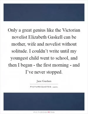 Only a great genius like the Victorian novelist Elizabeth Gaskell can be mother, wife and novelist without solitude. I couldn’t write until my youngest child went to school, and then I began - the first morning - and I’ve never stopped Picture Quote #1