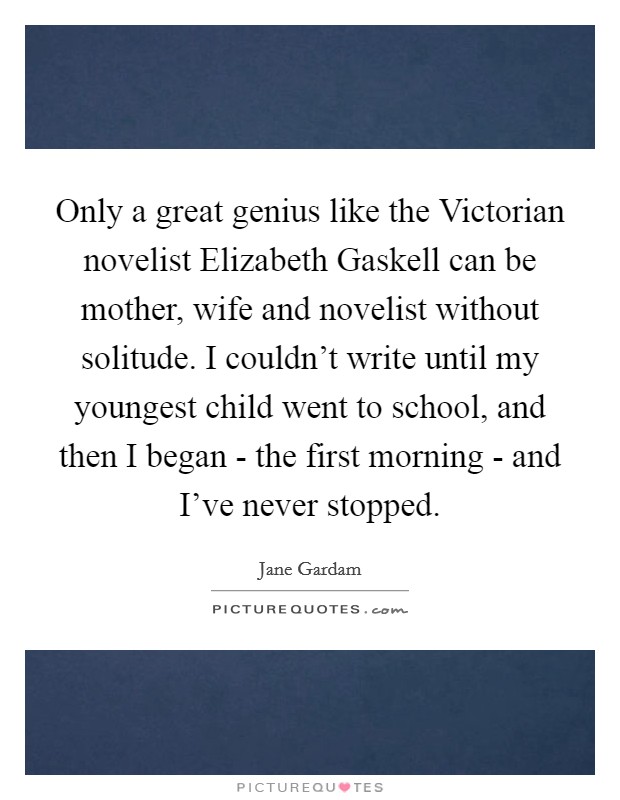 Only a great genius like the Victorian novelist Elizabeth Gaskell can be mother, wife and novelist without solitude. I couldn't write until my youngest child went to school, and then I began - the first morning - and I've never stopped. Picture Quote #1