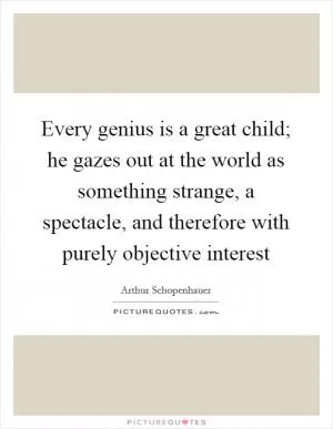 Every genius is a great child; he gazes out at the world as something strange, a spectacle, and therefore with purely objective interest Picture Quote #1