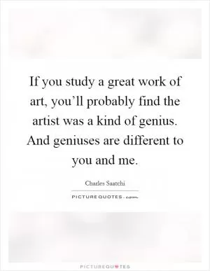 If you study a great work of art, you’ll probably find the artist was a kind of genius. And geniuses are different to you and me Picture Quote #1