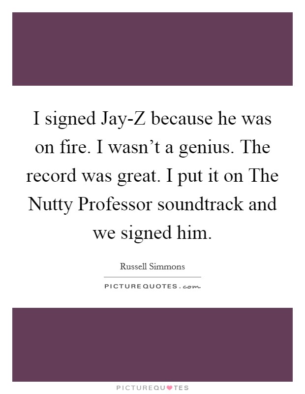 I signed Jay-Z because he was on fire. I wasn't a genius. The record was great. I put it on The Nutty Professor soundtrack and we signed him. Picture Quote #1