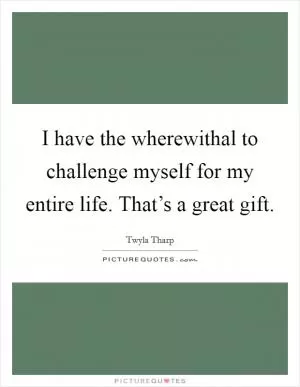 I have the wherewithal to challenge myself for my entire life. That’s a great gift Picture Quote #1