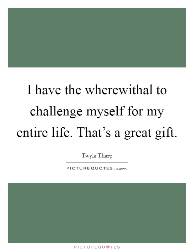 I have the wherewithal to challenge myself for my entire life. That's a great gift. Picture Quote #1