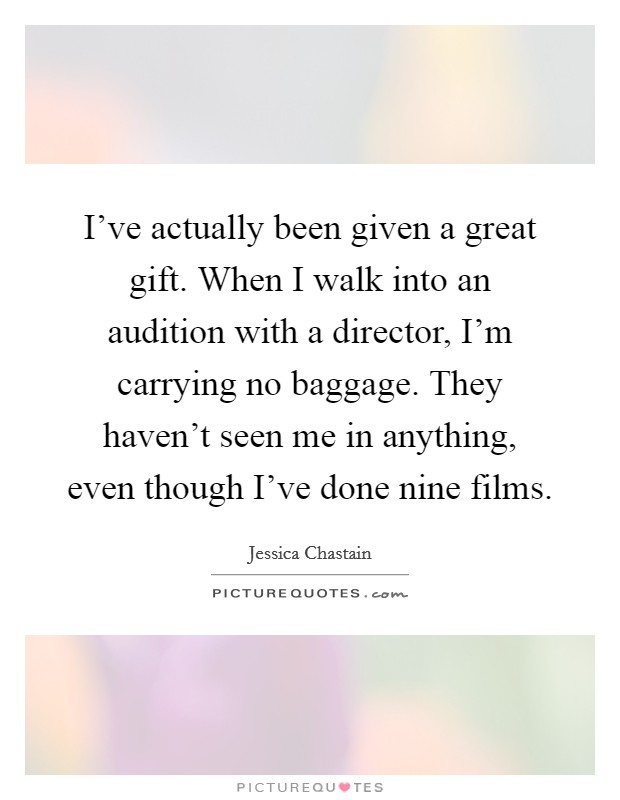 I've actually been given a great gift. When I walk into an audition with a director, I'm carrying no baggage. They haven't seen me in anything, even though I've done nine films. Picture Quote #1