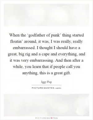 When the ‘godfather of punk’ thing started floatin’ around, it was, I was really, really embarrassed. I thought I should have a great, big rig and a cape and everything, and it was very embarrassing. And then after a while, you learn that if people call you anything, this is a great gift Picture Quote #1