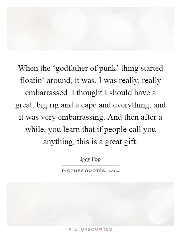 When the ‘godfather of punk' thing started floatin' around, it was, I was really, really embarrassed. I thought I should have a great, big rig and a cape and everything, and it was very embarrassing. And then after a while, you learn that if people call you anything, this is a great gift. Picture Quote #1