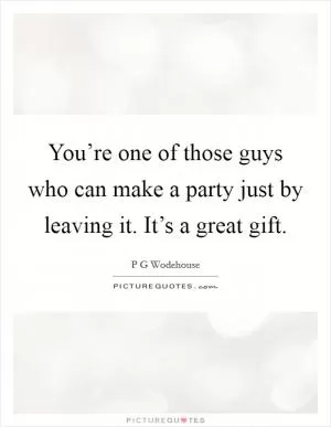 You’re one of those guys who can make a party just by leaving it. It’s a great gift Picture Quote #1
