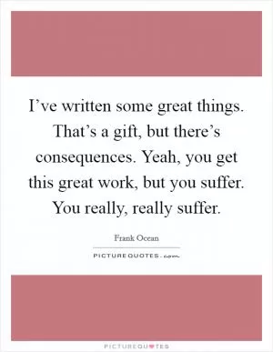 I’ve written some great things. That’s a gift, but there’s consequences. Yeah, you get this great work, but you suffer. You really, really suffer Picture Quote #1