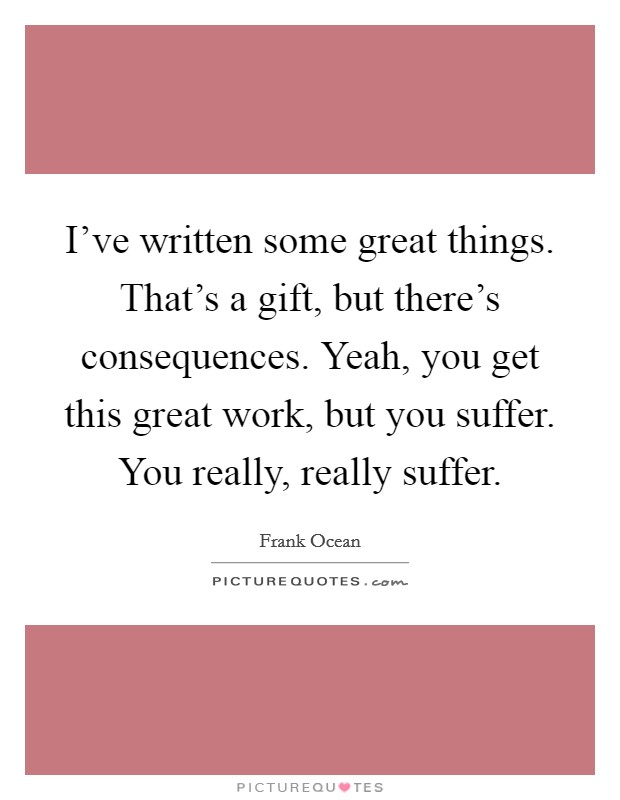 I've written some great things. That's a gift, but there's consequences. Yeah, you get this great work, but you suffer. You really, really suffer. Picture Quote #1
