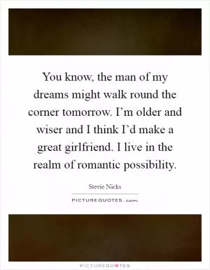 You know, the man of my dreams might walk round the corner tomorrow. I’m older and wiser and I think I’d make a great girlfriend. I live in the realm of romantic possibility Picture Quote #1