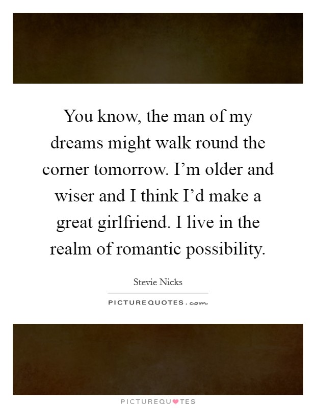 You know, the man of my dreams might walk round the corner tomorrow. I'm older and wiser and I think I'd make a great girlfriend. I live in the realm of romantic possibility. Picture Quote #1