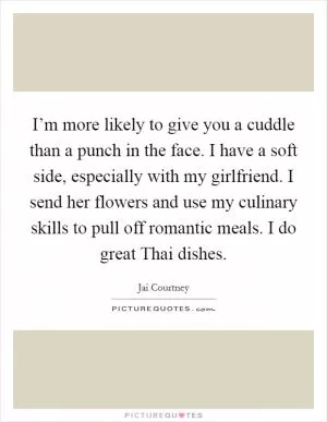 I’m more likely to give you a cuddle than a punch in the face. I have a soft side, especially with my girlfriend. I send her flowers and use my culinary skills to pull off romantic meals. I do great Thai dishes Picture Quote #1