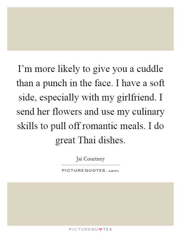 I'm more likely to give you a cuddle than a punch in the face. I have a soft side, especially with my girlfriend. I send her flowers and use my culinary skills to pull off romantic meals. I do great Thai dishes. Picture Quote #1