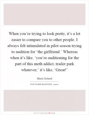 When you’re trying to look pretty, it’s a lot easier to compare you to other people. I always felt intimidated in pilot season trying to audition for ‘the girlfriend.’ Whereas when it’s like, ‘you’re auditioning for the part of this meth addict, trailer park whatever,’ it’s like, ‘Great!’ Picture Quote #1