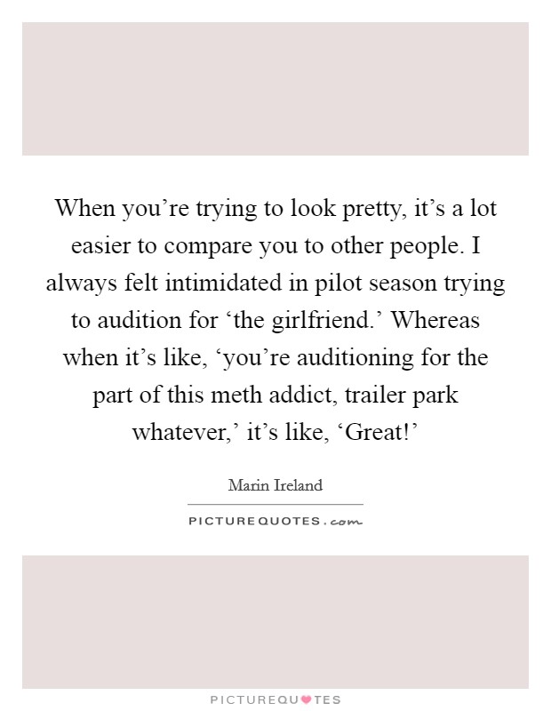 When you're trying to look pretty, it's a lot easier to compare you to other people. I always felt intimidated in pilot season trying to audition for ‘the girlfriend.' Whereas when it's like, ‘you're auditioning for the part of this meth addict, trailer park whatever,' it's like, ‘Great!' Picture Quote #1