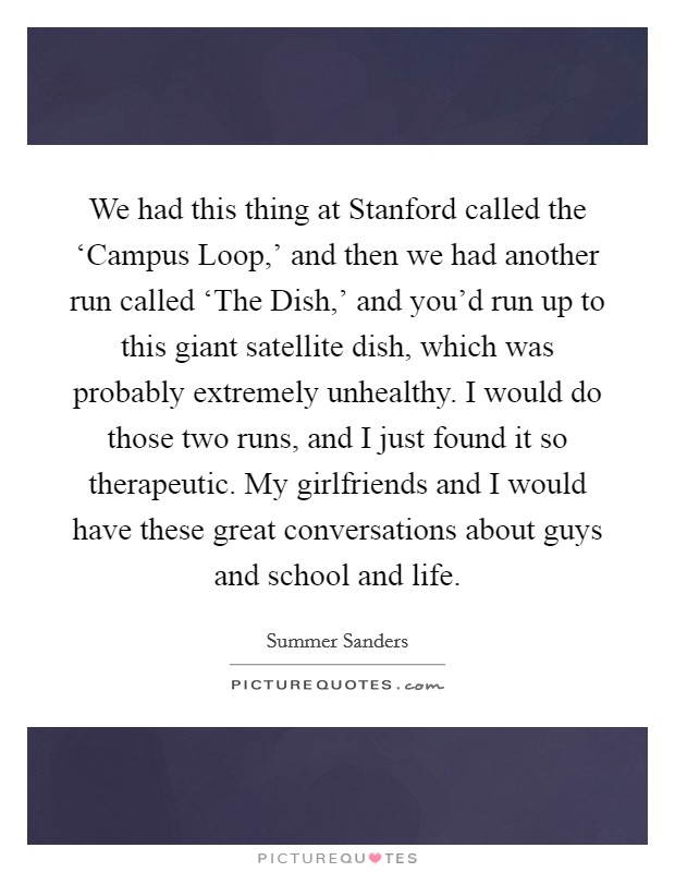We had this thing at Stanford called the ‘Campus Loop,' and then we had another run called ‘The Dish,' and you'd run up to this giant satellite dish, which was probably extremely unhealthy. I would do those two runs, and I just found it so therapeutic. My girlfriends and I would have these great conversations about guys and school and life. Picture Quote #1