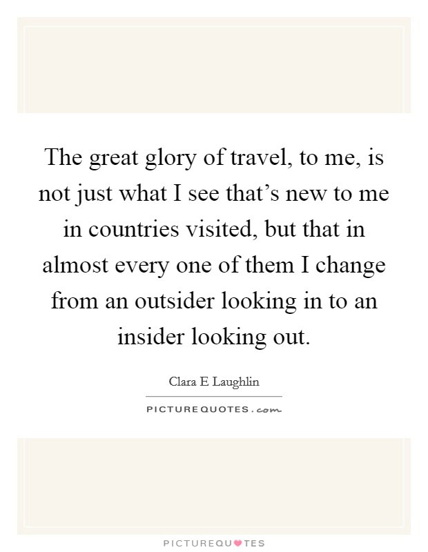 The great glory of travel, to me, is not just what I see that's new to me in countries visited, but that in almost every one of them I change from an outsider looking in to an insider looking out. Picture Quote #1