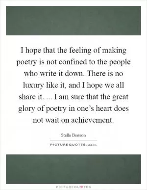 I hope that the feeling of making poetry is not confined to the people who write it down. There is no luxury like it, and I hope we all share it. ... I am sure that the great glory of poetry in one’s heart does not wait on achievement Picture Quote #1