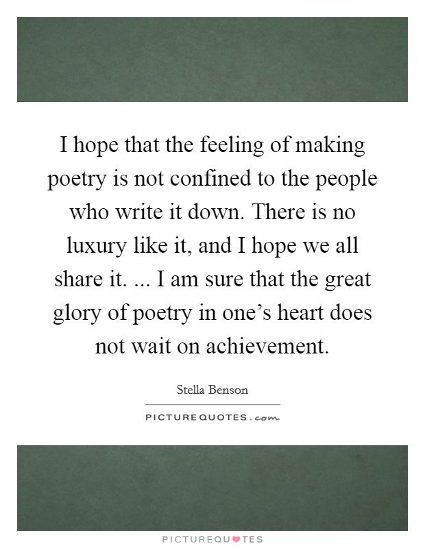 I hope that the feeling of making poetry is not confined to the people who write it down. There is no luxury like it, and I hope we all share it. ... I am sure that the great glory of poetry in one's heart does not wait on achievement. Picture Quote #1