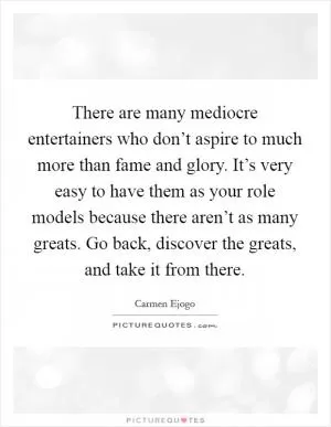There are many mediocre entertainers who don’t aspire to much more than fame and glory. It’s very easy to have them as your role models because there aren’t as many greats. Go back, discover the greats, and take it from there Picture Quote #1