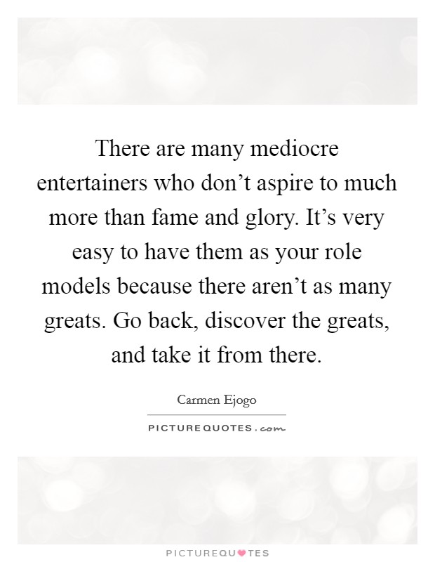There are many mediocre entertainers who don't aspire to much more than fame and glory. It's very easy to have them as your role models because there aren't as many greats. Go back, discover the greats, and take it from there. Picture Quote #1