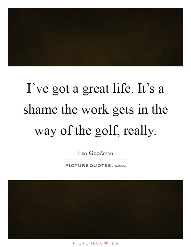 I've got a great life. It's a shame the work gets in the way of the golf, really. Picture Quote #1