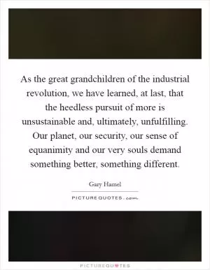 As the great grandchildren of the industrial revolution, we have learned, at last, that the heedless pursuit of more is unsustainable and, ultimately, unfulfilling. Our planet, our security, our sense of equanimity and our very souls demand something better, something different Picture Quote #1