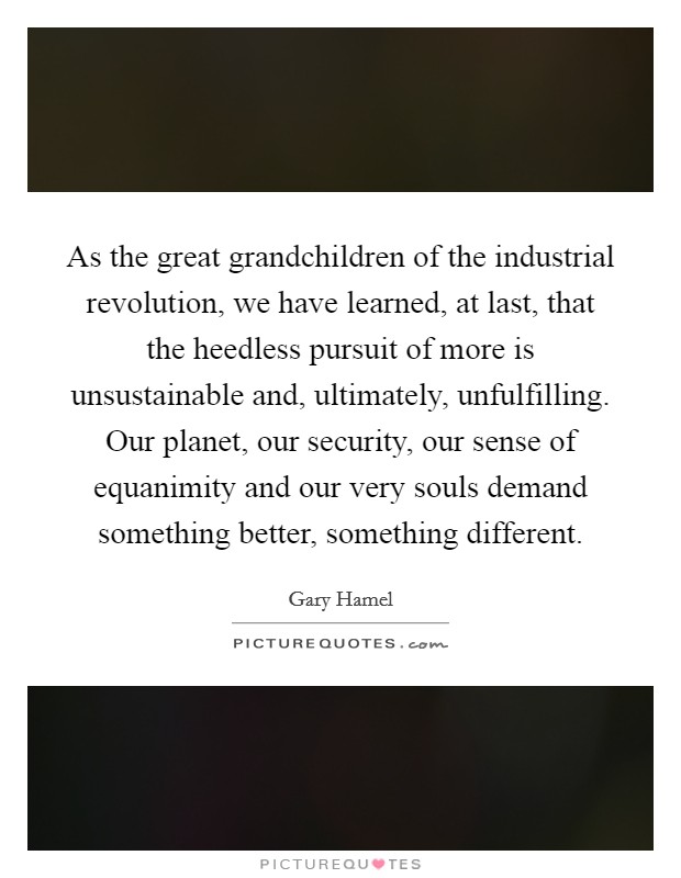 As the great grandchildren of the industrial revolution, we have learned, at last, that the heedless pursuit of more is unsustainable and, ultimately, unfulfilling. Our planet, our security, our sense of equanimity and our very souls demand something better, something different. Picture Quote #1