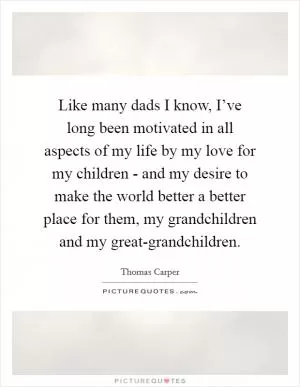 Like many dads I know, I’ve long been motivated in all aspects of my life by my love for my children - and my desire to make the world better a better place for them, my grandchildren and my great-grandchildren Picture Quote #1