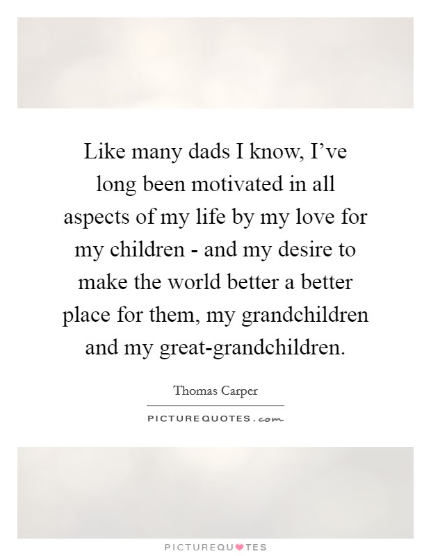 Like many dads I know, I've long been motivated in all aspects of my life by my love for my children - and my desire to make the world better a better place for them, my grandchildren and my great-grandchildren. Picture Quote #1