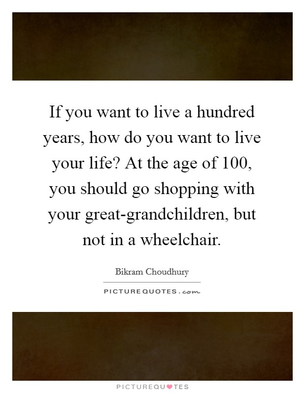 If you want to live a hundred years, how do you want to live your life? At the age of 100, you should go shopping with your great-grandchildren, but not in a wheelchair. Picture Quote #1
