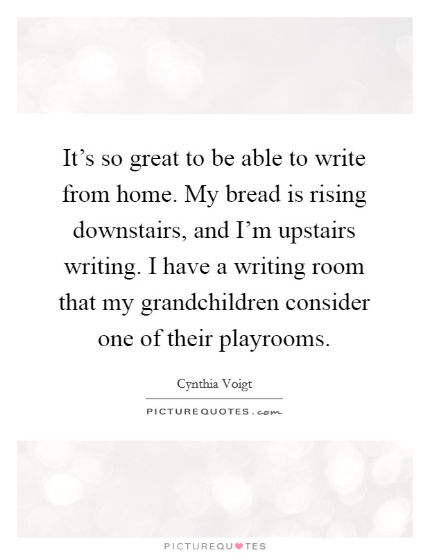 It's so great to be able to write from home. My bread is rising downstairs, and I'm upstairs writing. I have a writing room that my grandchildren consider one of their playrooms. Picture Quote #1