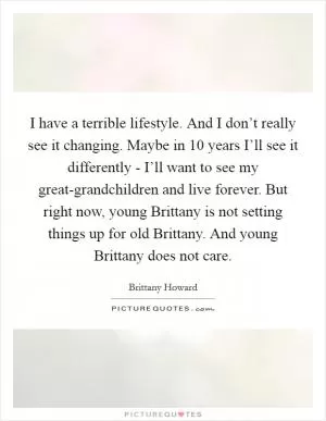 I have a terrible lifestyle. And I don’t really see it changing. Maybe in 10 years I’ll see it differently - I’ll want to see my great-grandchildren and live forever. But right now, young Brittany is not setting things up for old Brittany. And young Brittany does not care Picture Quote #1