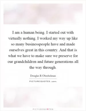 I am a human being. I started out with virtually nothing. I worked my way up like so many businesspeople have and made ourselves great in this country. And that is what we have to make sure we preserve for our grandchildren and future generations all the way through Picture Quote #1
