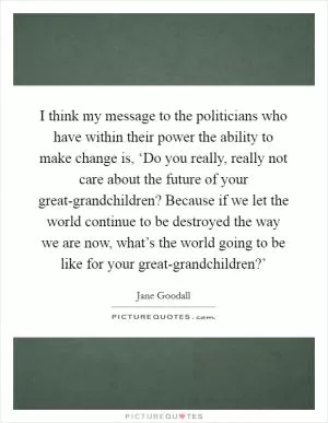 I think my message to the politicians who have within their power the ability to make change is, ‘Do you really, really not care about the future of your great-grandchildren? Because if we let the world continue to be destroyed the way we are now, what’s the world going to be like for your great-grandchildren?’ Picture Quote #1