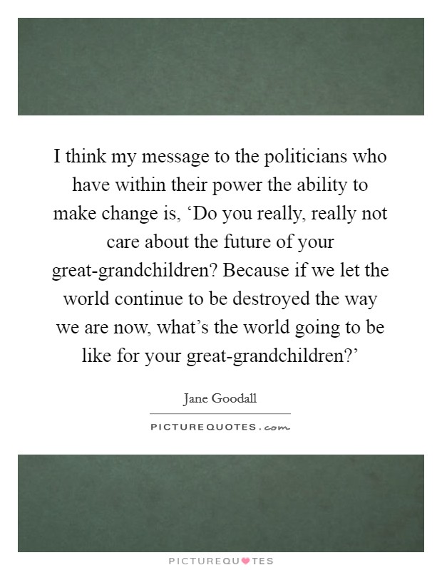 I think my message to the politicians who have within their power the ability to make change is, ‘Do you really, really not care about the future of your great-grandchildren? Because if we let the world continue to be destroyed the way we are now, what's the world going to be like for your great-grandchildren?' Picture Quote #1