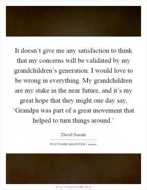 It doesn’t give me any satisfaction to think that my concerns will be validated by my grandchildren’s generation. I would love to be wrong in everything. My grandchildren are my stake in the near future, and it’s my great hope that they might one day say, ‘Grandpa was part of a great movement that helped to turn things around.’ Picture Quote #1