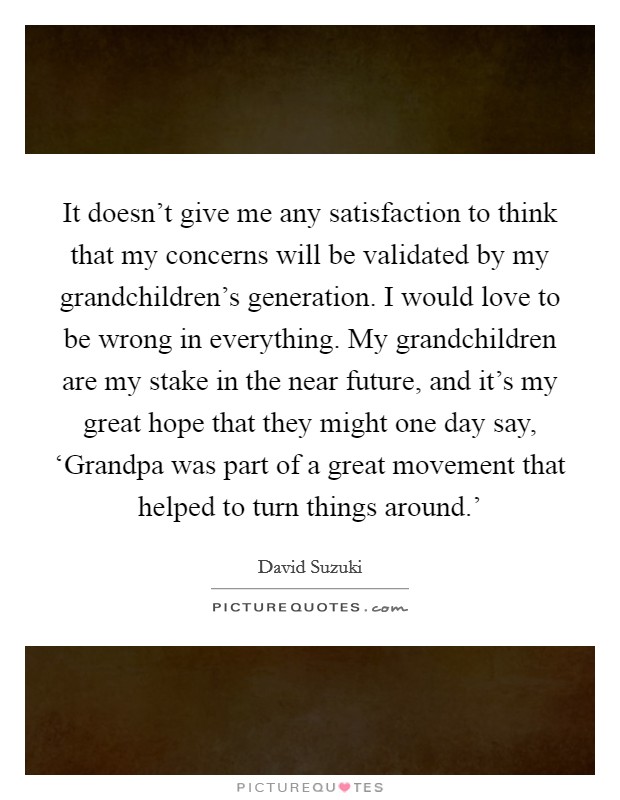 It doesn't give me any satisfaction to think that my concerns will be validated by my grandchildren's generation. I would love to be wrong in everything. My grandchildren are my stake in the near future, and it's my great hope that they might one day say, ‘Grandpa was part of a great movement that helped to turn things around.' Picture Quote #1