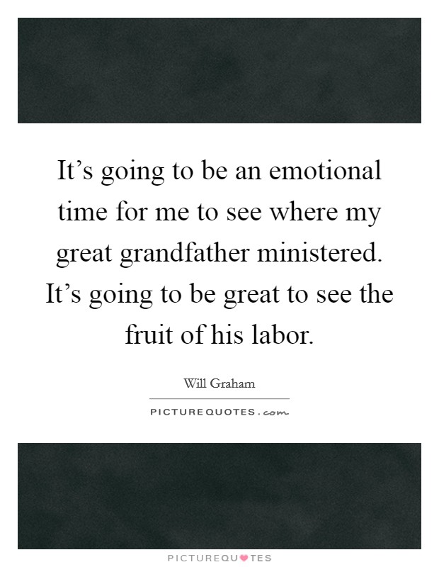 It's going to be an emotional time for me to see where my great grandfather ministered. It's going to be great to see the fruit of his labor. Picture Quote #1