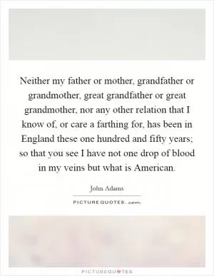 Neither my father or mother, grandfather or grandmother, great grandfather or great grandmother, nor any other relation that I know of, or care a farthing for, has been in England these one hundred and fifty years; so that you see I have not one drop of blood in my veins but what is American Picture Quote #1