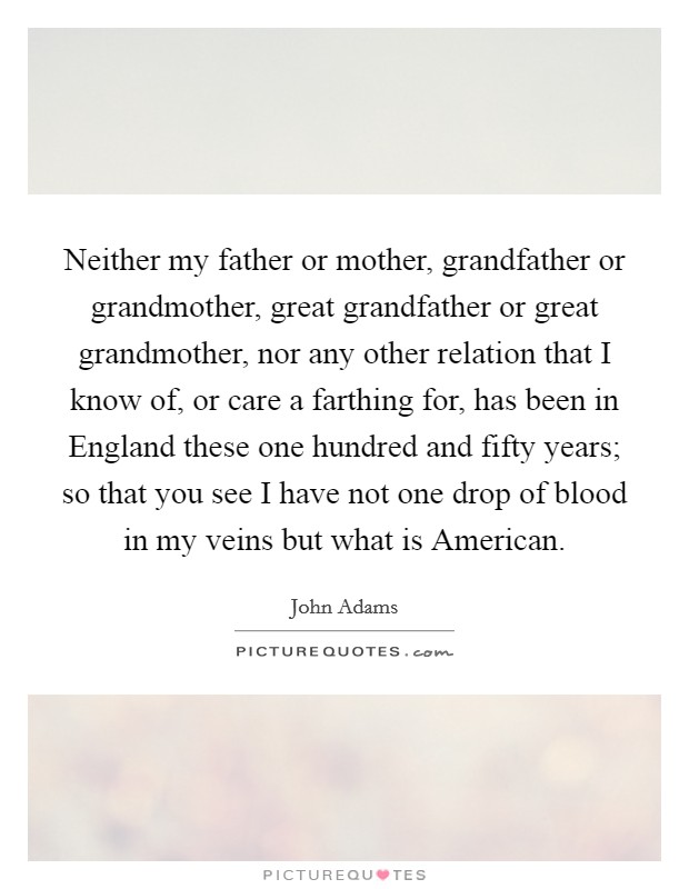 Neither my father or mother, grandfather or grandmother, great grandfather or great grandmother, nor any other relation that I know of, or care a farthing for, has been in England these one hundred and fifty years; so that you see I have not one drop of blood in my veins but what is American. Picture Quote #1