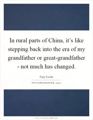 In rural parts of China, it’s like stepping back into the era of my grandfather or great-grandfather - not much has changed Picture Quote #1