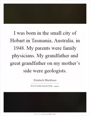 I was born in the small city of Hobart in Tasmania, Australia, in 1948. My parents were family physicians. My grandfather and great grandfather on my mother’s side were geologists Picture Quote #1