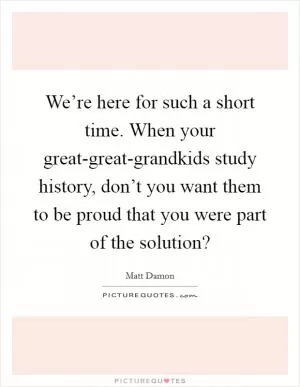 We’re here for such a short time. When your great-great-grandkids study history, don’t you want them to be proud that you were part of the solution? Picture Quote #1