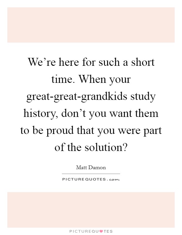 We're here for such a short time. When your great-great-grandkids study history, don't you want them to be proud that you were part of the solution? Picture Quote #1