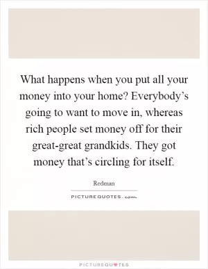 What happens when you put all your money into your home? Everybody’s going to want to move in, whereas rich people set money off for their great-great grandkids. They got money that’s circling for itself Picture Quote #1