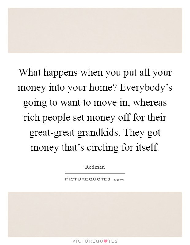 What happens when you put all your money into your home? Everybody's going to want to move in, whereas rich people set money off for their great-great grandkids. They got money that's circling for itself. Picture Quote #1