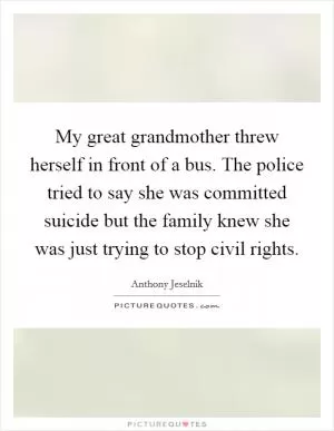 My great grandmother threw herself in front of a bus. The police tried to say she was committed suicide but the family knew she was just trying to stop civil rights Picture Quote #1