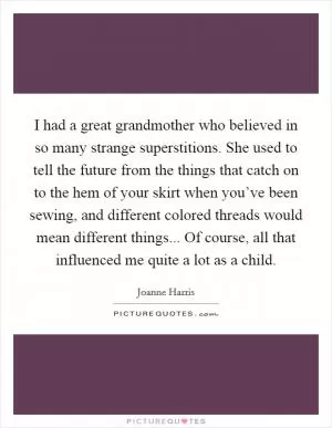 I had a great grandmother who believed in so many strange superstitions. She used to tell the future from the things that catch on to the hem of your skirt when you’ve been sewing, and different colored threads would mean different things... Of course, all that influenced me quite a lot as a child Picture Quote #1